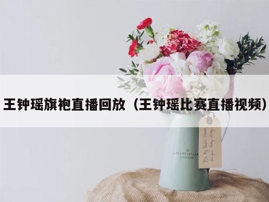 王钟瑶旗袍直播回放（王钟瑶比赛直播视频） 第1张
