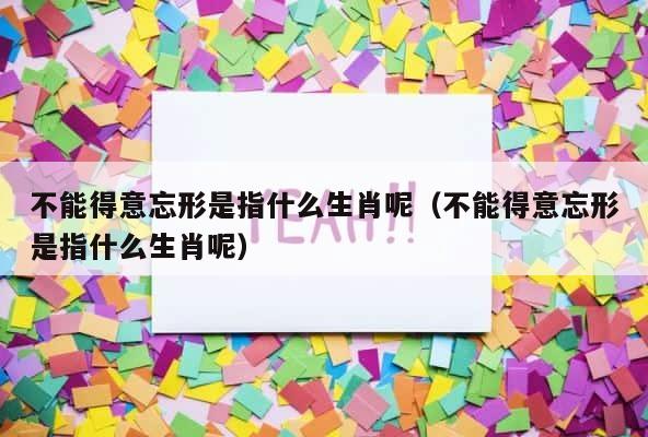 不能得意忘形是指什么生肖呢（不能得意忘形是指什么生肖呢） 第1张