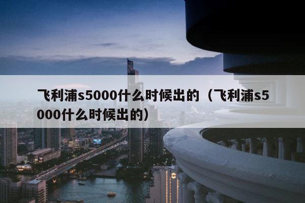 飞利浦s5000什么时候出的（飞利浦s5000什么时候出的） 第1张