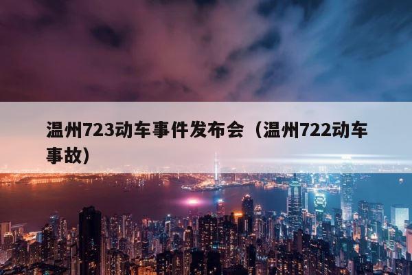 温州723动车事件发布会（温州722动车事故） 第1张