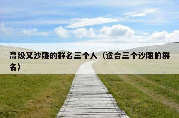 高级又沙雕的群名三个人（适合三个沙雕的群名） 第1张
