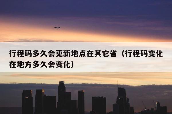 行程码多久会更新地点在其它省（行程码变化在地方多久会变化） 第1张