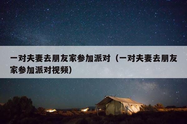 一对夫妻去朋友家参加派对（一对夫妻去朋友家参加派对视频） 第1张
