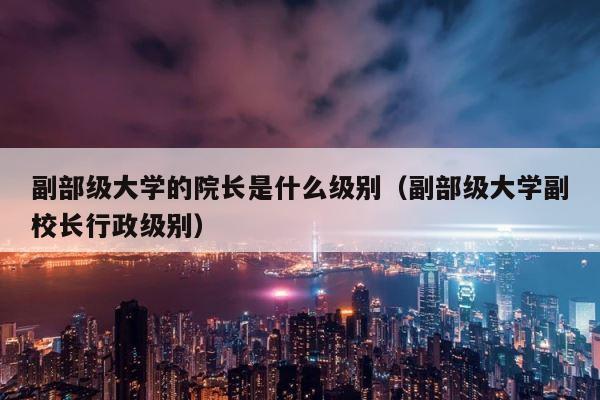 副部级大学的院长是什么级别（副部级大学副校长行政级别） 第1张