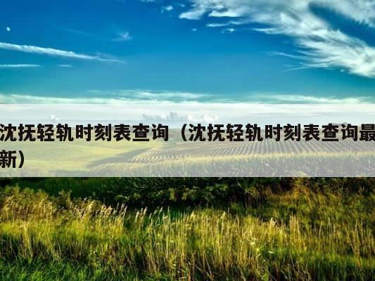 沈抚轻轨时刻表查询（沈抚轻轨时刻表查询最新） 第1张