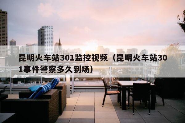 昆明火车站301监控视频（昆明火车站301事件警察多久到场） 第1张