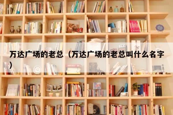 万达广场的老总（万达广场的老总叫什么名字） 第1张
