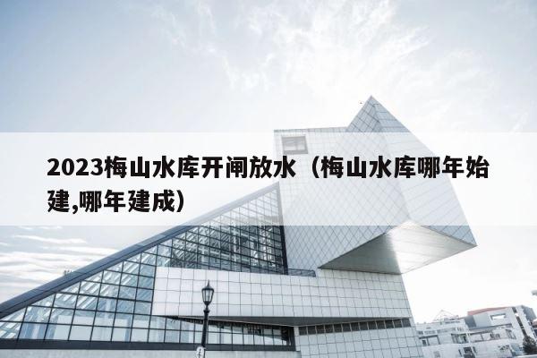 2023梅山水库开闸放水（梅山水库哪年始建,哪年建成） 第1张