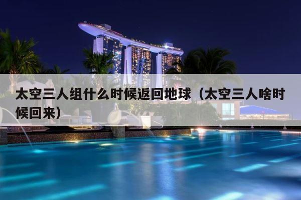 太空三人组什么时候返回地球（太空三人啥时候回来） 第1张