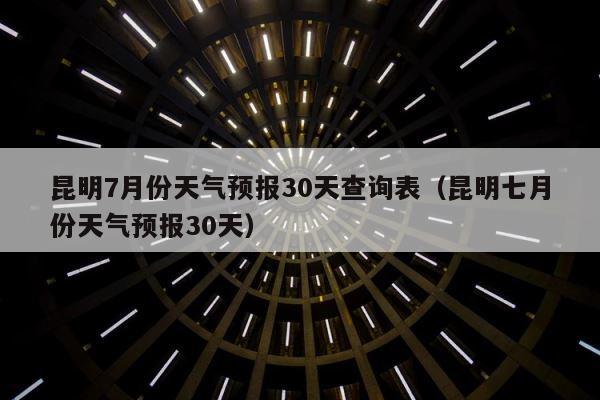 昆明7月份天气预报30天查询表（昆明七月份天气预报30天） 第1张