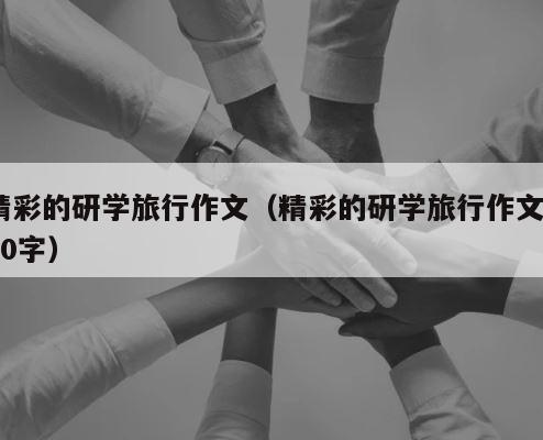 精彩的研学旅行作文（精彩的研学旅行作文600字） 第1张