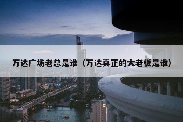 万达广场老总是谁（万达真正的大老板是谁） 第1张
