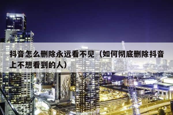 抖音怎么删除永远看不见（如何彻底删除抖音上不想看到的人） 第1张