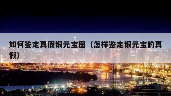 如何鉴定真假银元宝图（怎样鉴定银元宝的真假） 第1张