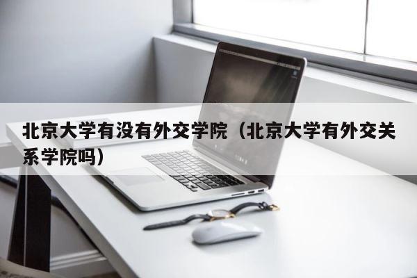 北京大学有没有外交学院（北京大学有外交关系学院吗） 第1张
