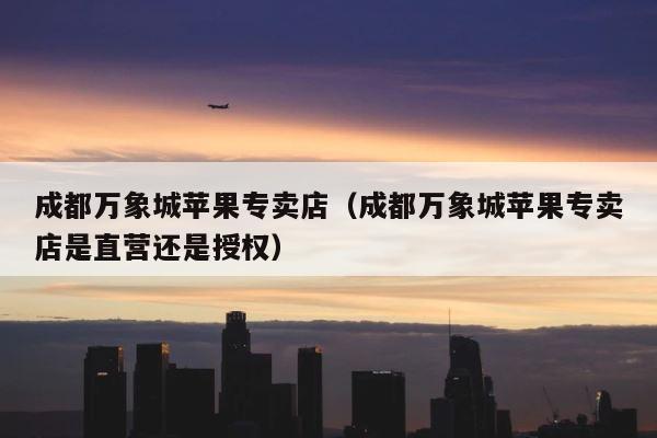 成都万象城苹果专卖店（成都万象城苹果专卖店是直营还是授权） 第1张