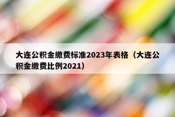 大连公积金缴费标准2023年表格（大连公积金缴费比例2021） 第1张