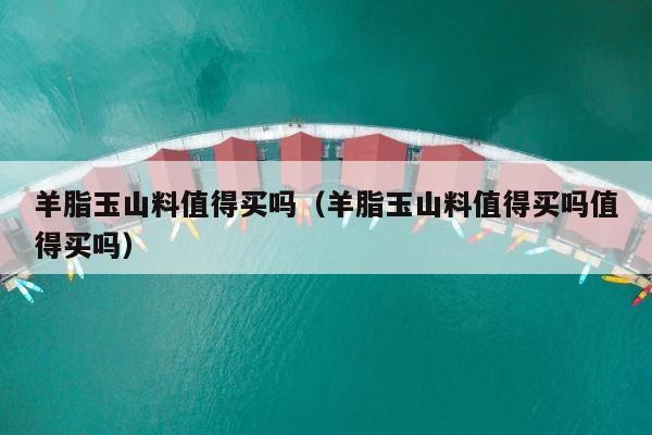 羊脂玉山料值得买吗（羊脂玉山料值得买吗值得买吗） 第1张