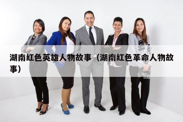 湖南红色英雄人物故事（湖南红色革命人物故事） 第1张