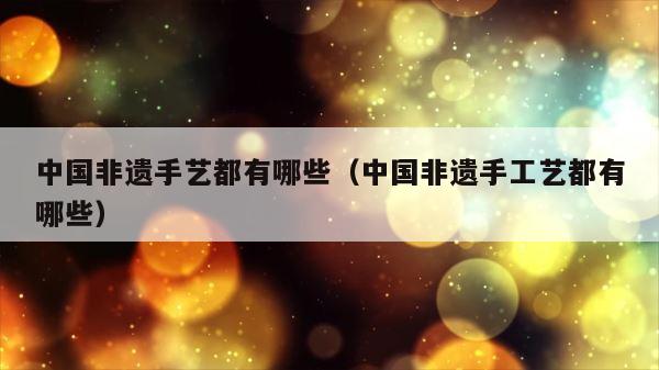 中国非遗手艺都有哪些（中国非遗手工艺都有哪些） 第1张