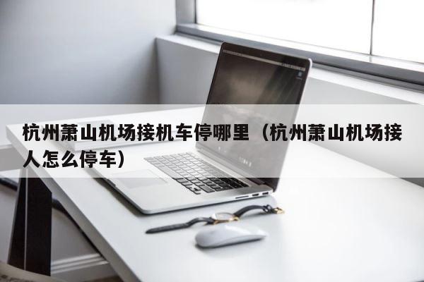 杭州萧山机场接机车停哪里（杭州萧山机场接人怎么停车） 第1张
