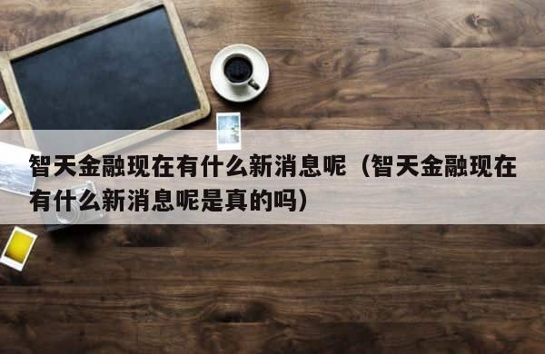 智天金融现在有什么新消息呢（智天金融现在有什么新消息呢是真的吗） 第1张
