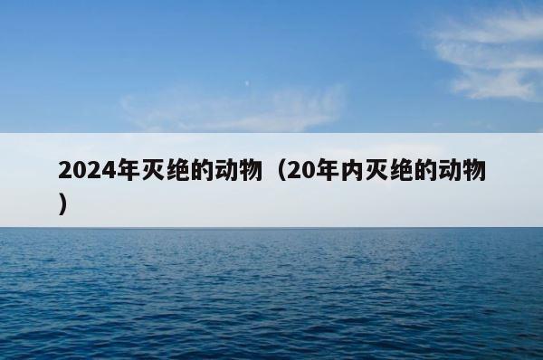 2024年灭绝的动物（20年内灭绝的动物） 第1张
