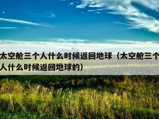 太空舱三个人什么时候返回地球（太空舱三个人什么时候返回地球的） 第1张