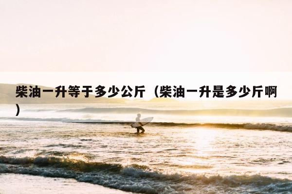 柴油一升等于多少公斤（柴油一升是多少斤啊） 第1张