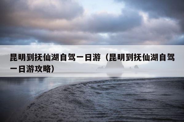 昆明到抚仙湖自驾一日游（昆明到抚仙湖自驾一日游攻略） 第1张