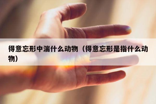 得意忘形中湍什么动物（得意忘形是指什么动物） 第1张