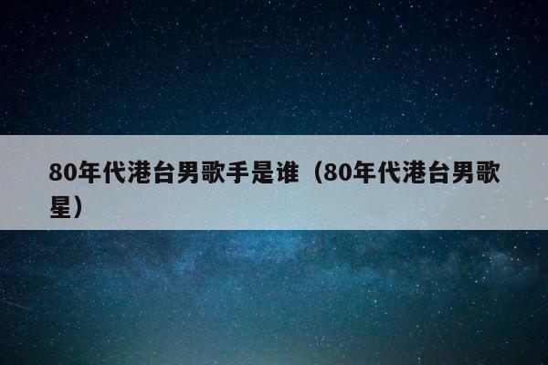 80年代港台男歌手是谁（80年代港台男歌星） 第1张