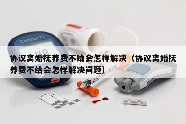 协议离婚抚养费不给会怎样解决（协议离婚抚养费不给会怎样解决问题） 第1张