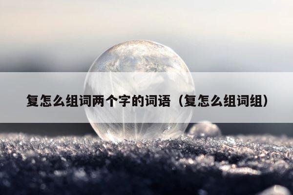 复怎么组词两个字的词语（复怎么组词组） 第1张