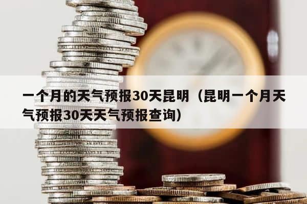 一个月的天气预报30天昆明（昆明一个月天气预报30天天气预报查询） 第1张