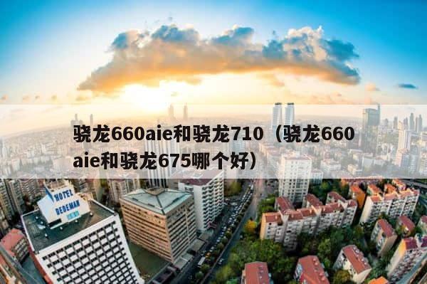 骁龙660aie和骁龙710（骁龙660aie和骁龙675哪个好） 第1张