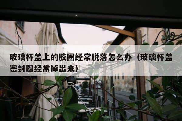 玻璃杯盖上的胶圈经常脱落怎么办（玻璃杯盖密封圈经常掉出来） 第1张