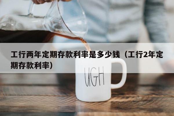 工行两年定期存款利率是多少钱（工行2年定期存款利率） 第1张
