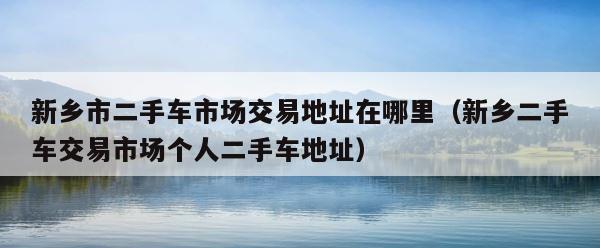新乡市二手车市场交易地址在哪里（新乡二手车交易市场个人二手车地址） 第1张