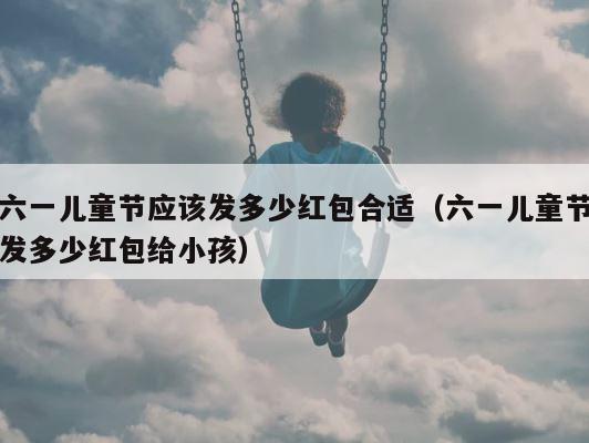 六一儿童节应该发多少红包合适（六一儿童节发多少红包给小孩） 第1张