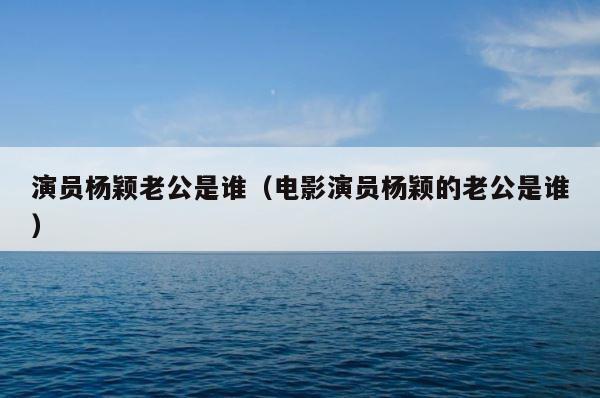演员杨颖老公是谁（电影演员杨颖的老公是谁） 第1张