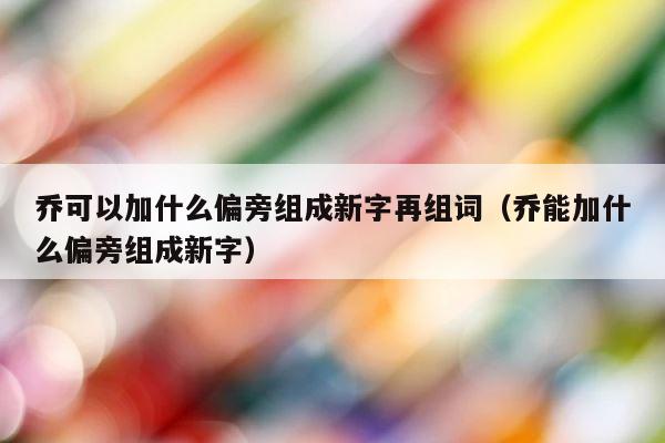 乔可以加什么偏旁组成新字再组词（乔能加什么偏旁组成新字） 第1张