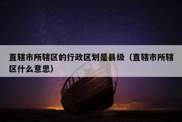 直辖市所辖区的行政区划是县级（直辖市所辖区什么意思） 第1张
