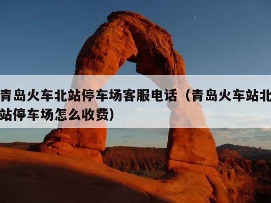 青岛火车北站停车场客服电话（青岛火车站北站停车场怎么收费） 第1张