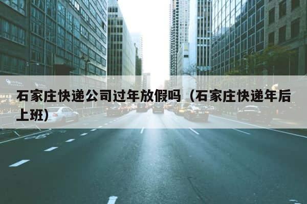 石家庄快递公司过年放假吗（石家庄快递年后上班） 第1张