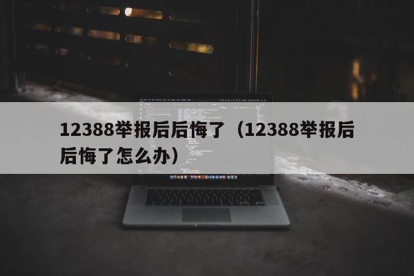 12388举报后后悔了（12388举报后后悔了怎么办） 第1张