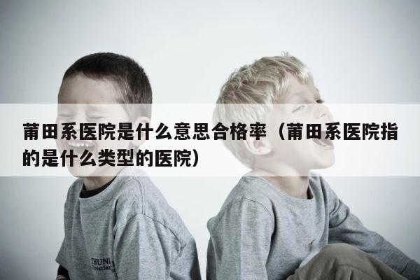 莆田系医院是什么意思合格率（莆田系医院指的是什么类型的医院） 第1张