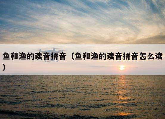 鱼和渔的读音拼音（鱼和渔的读音拼音怎么读） 第1张