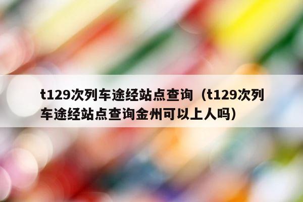 t129次列车途经站点查询（t129次列车途经站点查询金州可以上人吗） 第1张