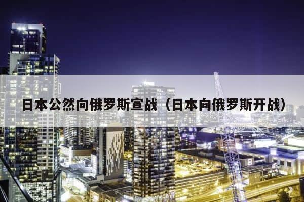 日本公然向俄罗斯宣战（日本向俄罗斯开战） 第1张